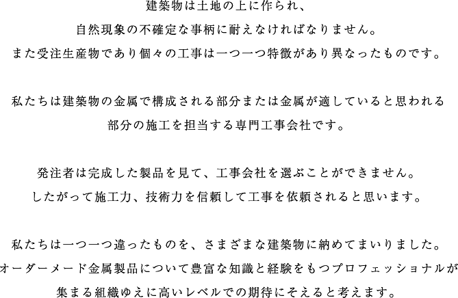 建築物は土地の上に作られ、自然現象の不確定な事柄に耐えなければなりません。また受注生産物であり個々の工事は一つ一つ特徴があり異なったものです。私たちは建築物の金属で構成される部分または金属が適していると思われる部分の施工を担当する専門工事会社です。発注者は完成した製品を見て、工事会社を選ぶことができません。したがって施工力、技術力を信頼して工事を依頼されると思います。私たちは一つ一つ違ったものを、さまざまな建築物に納めてまいりました。オーダーメード金属製品について豊富な知識と経験をもつプロフェッショナルが集まる組織ゆえに高いレベルでの期待にそえると考えます。