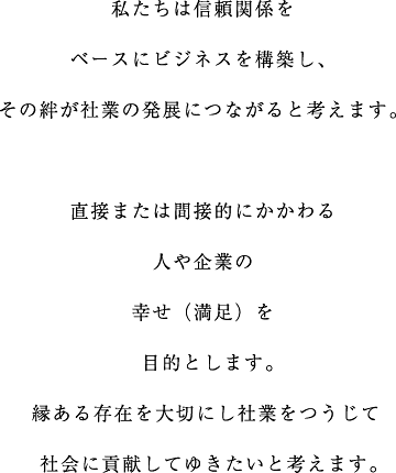 私たちは信頼関係をベースにビジネスを構築し、その絆が社業の発展につながると考えます。直接または間接的にかかわる人や企業の幸せ（満足）を目的とします。縁ある存在を大切にし社業をつうじて社会に貢献していきたいと考えます。